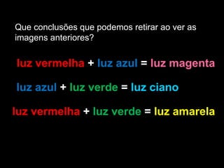 Que conclusões que podemos retirar ao ver as  imagens anteriores? luz vermelha  +  luz azul  =  luz magenta  luz azul  +  luz verde  =  luz ciano  luz vermelha  +  luz verde  =  luz amarela 