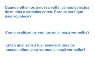 Quando olhamos à nossa volta, vemos objectos de muitas e variadas cores. Porque será que isso acontece? Como explicamos vermos uma maçã vermelha? Então qual será a luz reenviada para os nossos olhos para vermos a maçã vermelha? 