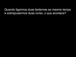 Quando ligarmos duas lanternas ao mesmo tempo e sobrepusermos duas cores, o que acontece?  