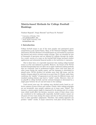 Matrix-based Methods for College Football 
Rankings 
Vladimir Boginski1, Sergiy Butenko2 and Panos M. Pardalos1 
1 University of Florida, USA 
fvb,pardalosg@ufl.edu 
2 Texas A&M University, USA 
butenko@tamu.edu 
1 Introduction 
College football season is one of the most popular and anticipated sports 
competitions in the United States. Many of the National Collegiate Athletic 
Association (NCAA) Division I-A football games are surrounded by enormous 
fan interest and receive extensive media coverage. They are attended by tens 
of thousands of spectators and are followed by millions through the media. 
As a result, success of a team on the football field brings increased student 
applications and substantial financial profits to the institution it represents. 
Due to these facts, it is especially important that ranking college football 
teams is as fair and unbiased as possible. However, the format of the NCAA 
football championship does not allow one to apply traditional ranking methods 
that are commonly used in professional leagues, where each team plays all 
other teams during the regular season, and the champion is determined in 
playoff series. NCAA division I-A includes more than 100 teams, and the 
number of games played by each team is no more than 15. Clearly, under these 
conditions, the “quality” of opponents is not the same for different teams, and 
standard ranking schemes may lead to “unfair” results. Moreover, there are 
no playoffs in college football, and the national champion is determined in a 
single game between the #1 and #2 teams in the rankings. 
Until several years ago, the rankings were decided purely based on col-lective 
opinion of press writers and coaches. Clearly, these ranking principles 
are not acceptable, since people’s opinions are in many cases “biased”. For 
instance, a sports analyst might be impressed by the playing style of a certain 
team which would affect his decision, moreover, many of those whose votes 
are considered in the ranking polls (especially, football coaches) cannot see 
all games of every team during the season and rely on their personal percep-tion 
or other specialists’ judgements. Therefore, this ranking approach can 
produce “unfair” results. A major controversy took place several times, for 
 