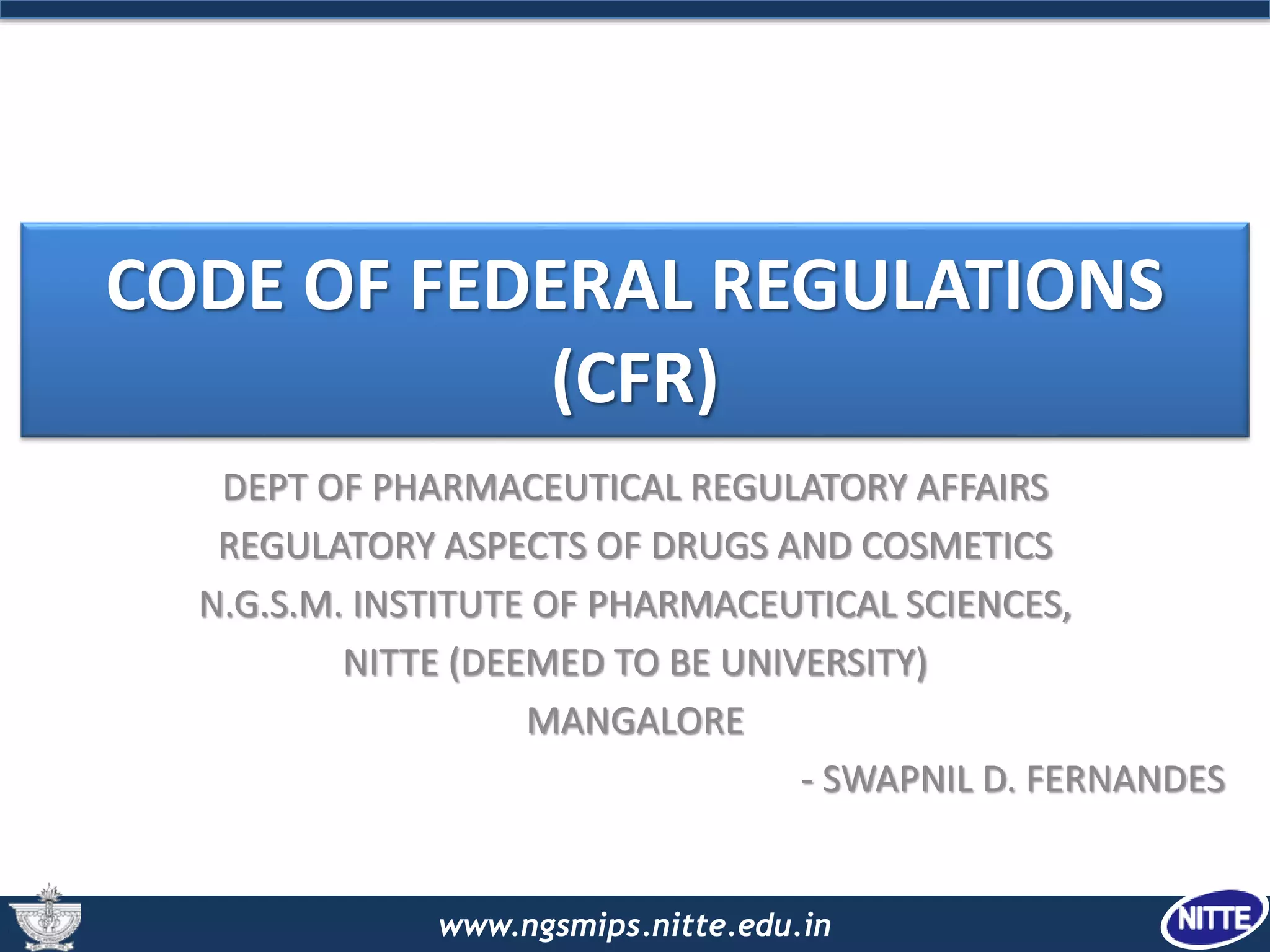 www.ngsmips.nitte.edu.in
CODE OF FEDERAL REGULATIONS
(CFR)
DEPT OF PHARMACEUTICAL REGULATORY AFFAIRS
REGULATORY ASPECTS OF DRUGS AND COSMETICS
N.G.S.M. INSTITUTE OF PHARMACEUTICAL SCIENCES,
NITTE (DEEMED TO BE UNIVERSITY)
MANGALORE
- SWAPNIL D. FERNANDES
 