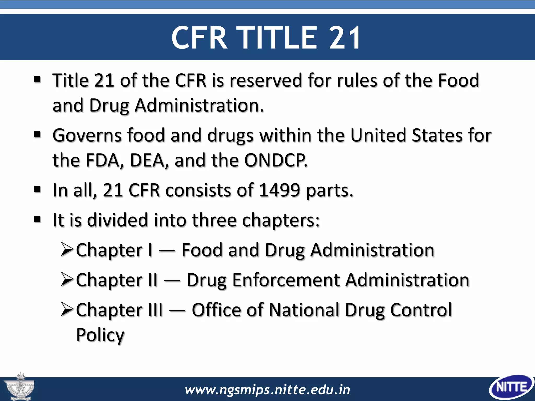 www.ngsmips.nitte.edu.in
CFR TITLE 21
 Title 21 of the CFR is reserved for rules of the Food
and Drug Administration.
 Governs food and drugs within the United States for
the FDA, DEA, and the ONDCP.
 In all, 21 CFR consists of 1499 parts.
 It is divided into three chapters:
Chapter I — Food and Drug Administration
Chapter II — Drug Enforcement Administration
Chapter III — Office of National Drug Control
Policy
 