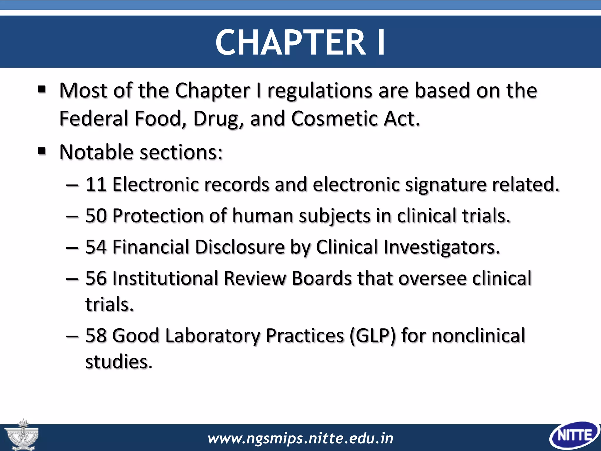 www.ngsmips.nitte.edu.in
CHAPTER I
 Most of the Chapter I regulations are based on the
Federal Food, Drug, and Cosmetic Act.
 Notable sections:
– 11 Electronic records and electronic signature related.
– 50 Protection of human subjects in clinical trials.
– 54 Financial Disclosure by Clinical Investigators.
– 56 Institutional Review Boards that oversee clinical
trials.
– 58 Good Laboratory Practices (GLP) for nonclinical
studies.
 