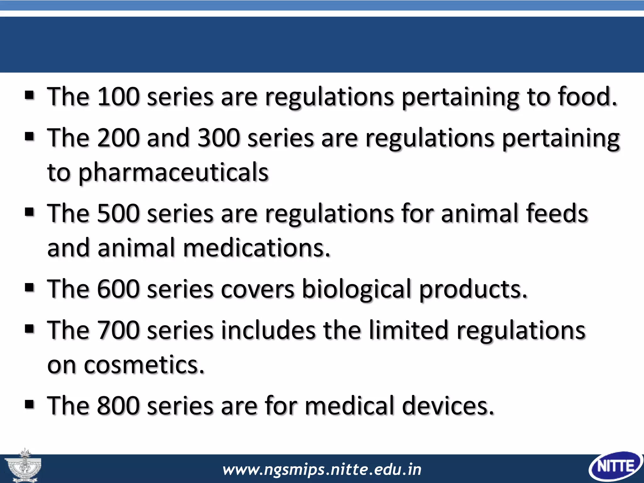 www.ngsmips.nitte.edu.in
 The 100 series are regulations pertaining to food.
 The 200 and 300 series are regulations pertaining
to pharmaceuticals
 The 500 series are regulations for animal feeds
and animal medications.
 The 600 series covers biological products.
 The 700 series includes the limited regulations
on cosmetics.
 The 800 series are for medical devices.
 