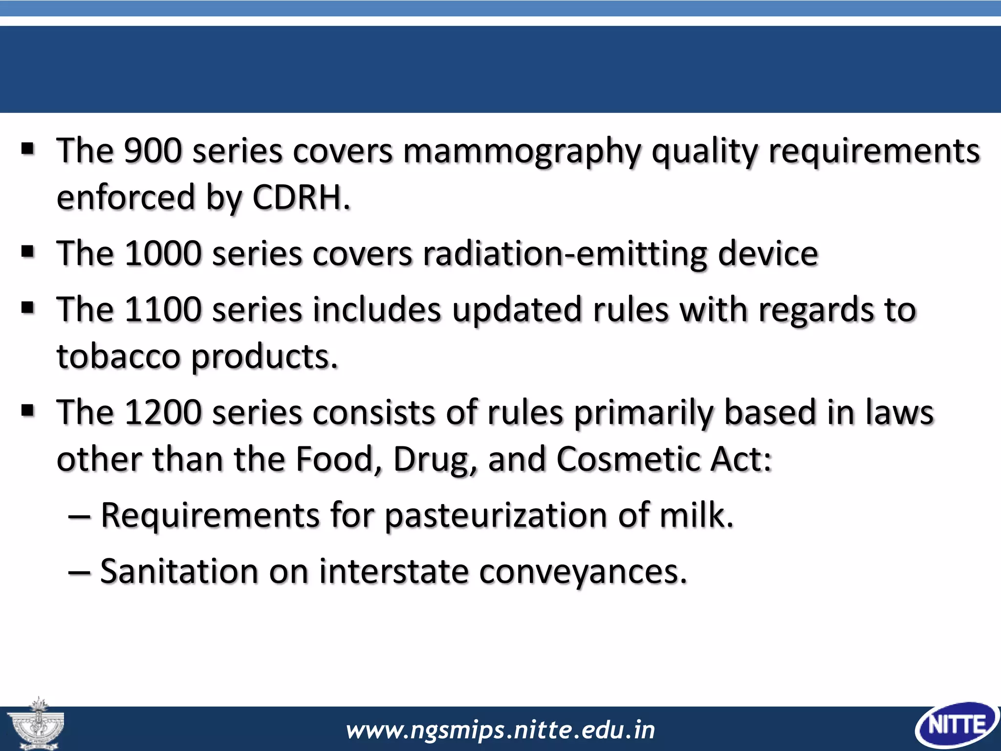 www.ngsmips.nitte.edu.in
 The 900 series covers mammography quality requirements
enforced by CDRH.
 The 1000 series covers radiation-emitting device
 The 1100 series includes updated rules with regards to
tobacco products.
 The 1200 series consists of rules primarily based in laws
other than the Food, Drug, and Cosmetic Act:
– Requirements for pasteurization of milk.
– Sanitation on interstate conveyances.
 