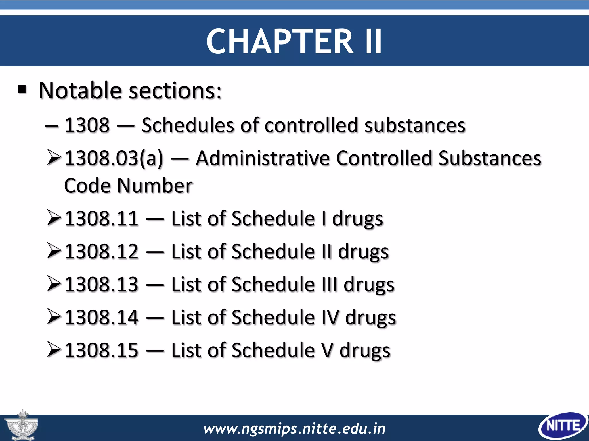 www.ngsmips.nitte.edu.in
CHAPTER II
 Notable sections:
– 1308 — Schedules of controlled substances
1308.03(a) — Administrative Controlled Substances
Code Number
1308.11 — List of Schedule I drugs
1308.12 — List of Schedule II drugs
1308.13 — List of Schedule III drugs
1308.14 — List of Schedule IV drugs
1308.15 — List of Schedule V drugs
 