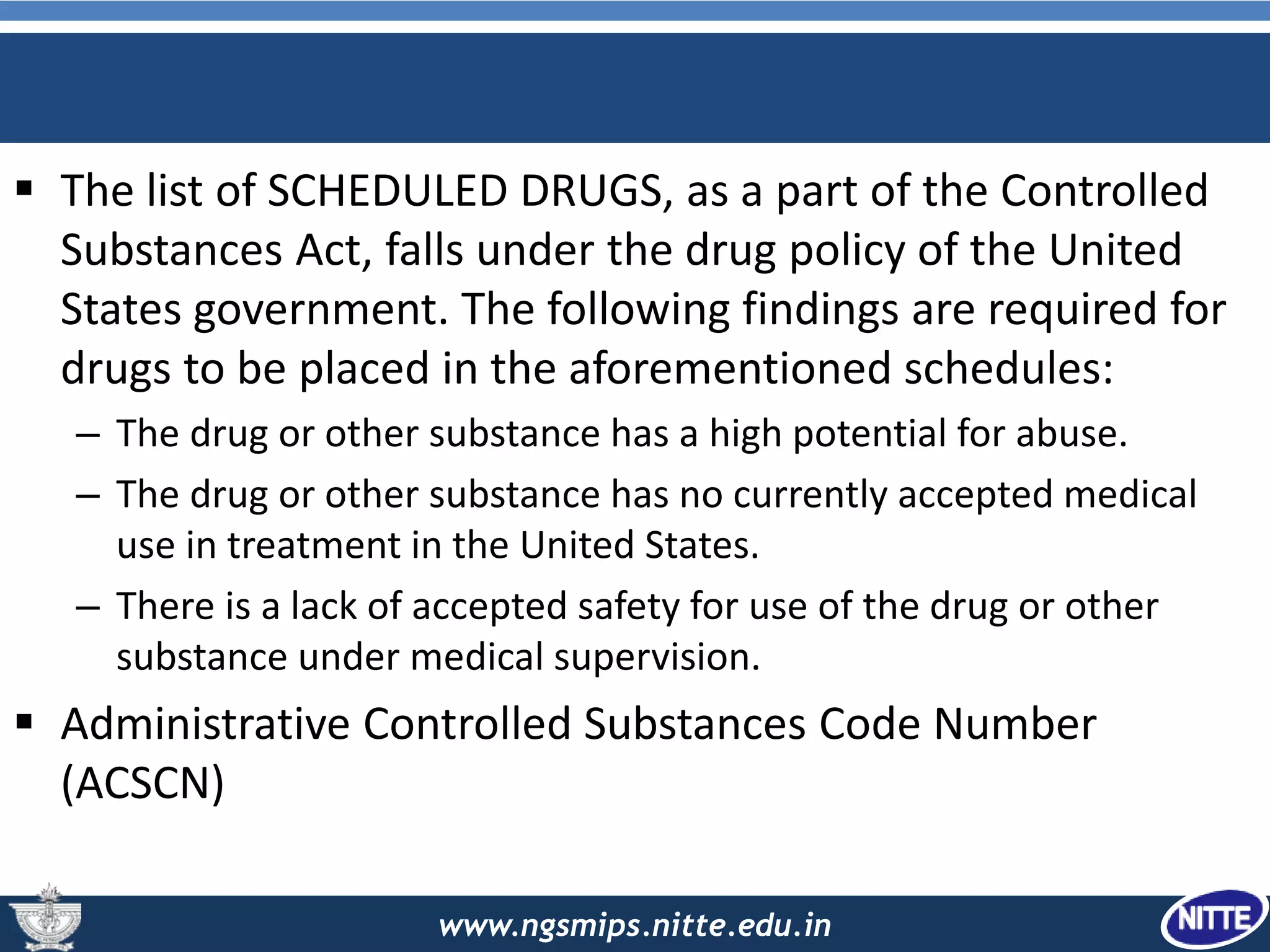 www.ngsmips.nitte.edu.in
 The list of SCHEDULED DRUGS, as a part of the Controlled
Substances Act, falls under the drug policy of the United
States government. The following findings are required for
drugs to be placed in the aforementioned schedules:
– The drug or other substance has a high potential for abuse.
– The drug or other substance has no currently accepted medical
use in treatment in the United States.
– There is a lack of accepted safety for use of the drug or other
substance under medical supervision.
 Administrative Controlled Substances Code Number
(ACSCN)
 