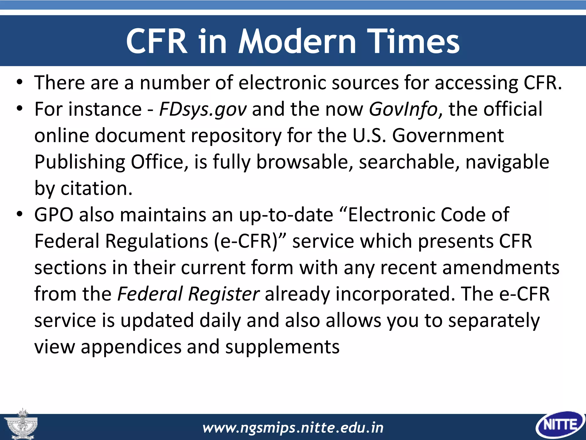 www.ngsmips.nitte.edu.in
CFR in Modern Times
• There are a number of electronic sources for accessing CFR.
• For instance - FDsys.gov and the now GovInfo, the official
online document repository for the U.S. Government
Publishing Office, is fully browsable, searchable, navigable
by citation.
• GPO also maintains an up-to-date “Electronic Code of
Federal Regulations (e-CFR)” service which presents CFR
sections in their current form with any recent amendments
from the Federal Register already incorporated. The e-CFR
service is updated daily and also allows you to separately
view appendices and supplements
 