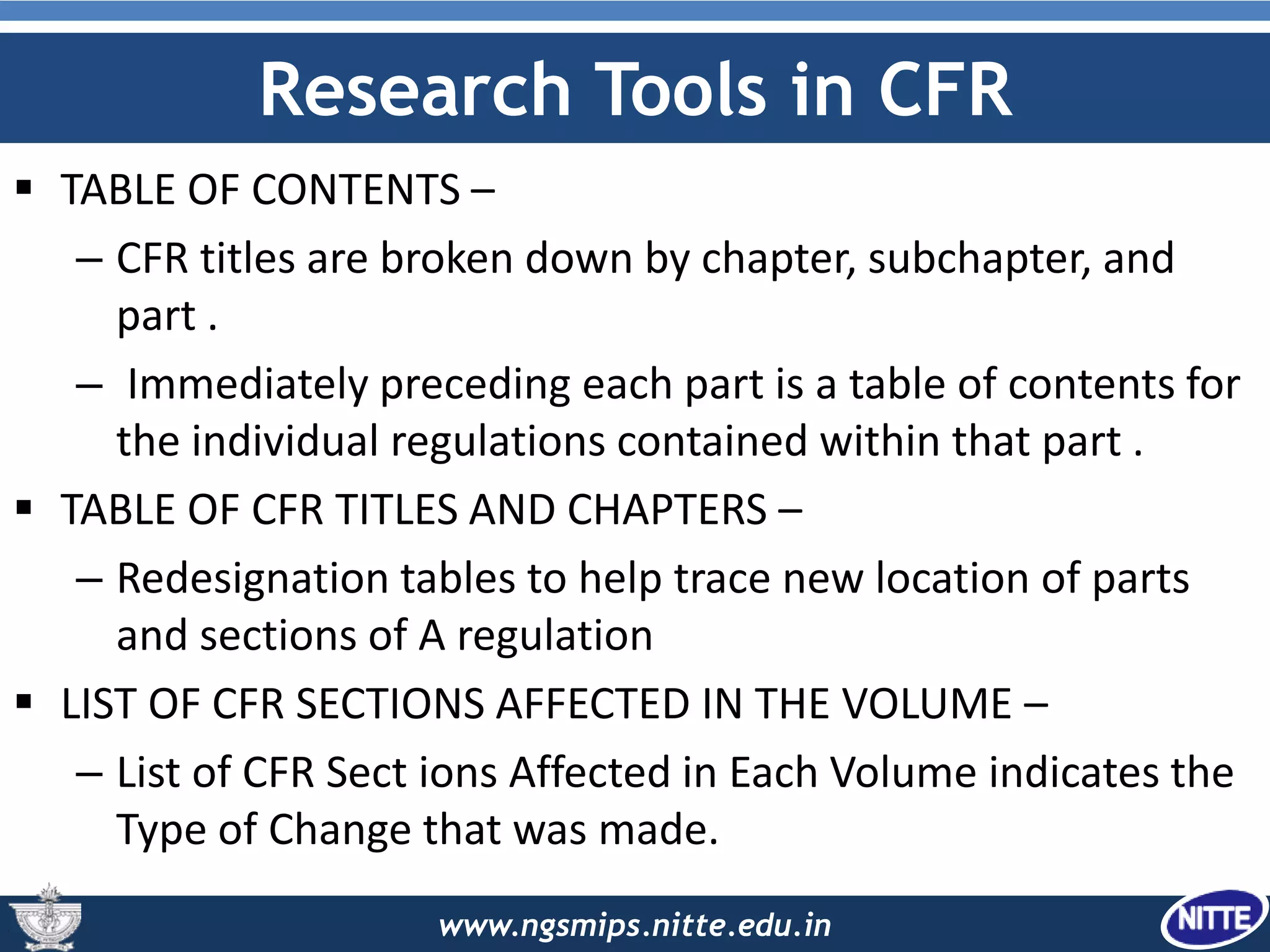 www.ngsmips.nitte.edu.in
Research Tools in CFR
 TABLE OF CONTENTS –
– CFR titles are broken down by chapter, subchapter, and
part .
– Immediately preceding each part is a table of contents for
the individual regulations contained within that part .
 TABLE OF CFR TITLES AND CHAPTERS –
– Redesignation tables to help trace new location of parts
and sections of A regulation
 LIST OF CFR SECTIONS AFFECTED IN THE VOLUME –
– List of CFR Sect ions Affected in Each Volume indicates the
Type of Change that was made.
 