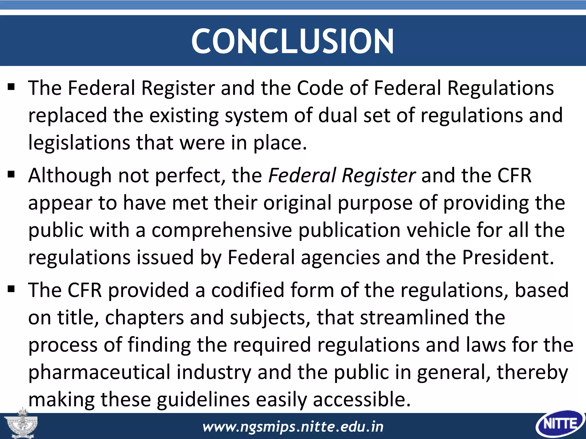 www.ngsmips.nitte.edu.in
CONCLUSION
 The Federal Register and the Code of Federal Regulations
replaced the existing system of dual set of regulations and
legislations that were in place.
 Although not perfect, the Federal Register and the CFR
appear to have met their original purpose of providing the
public with a comprehensive publication vehicle for all the
regulations issued by Federal agencies and the President.
 The CFR provided a codified form of the regulations, based
on title, chapters and subjects, that streamlined the
process of finding the required regulations and laws for the
pharmaceutical industry and the public in general, thereby
making these guidelines easily accessible.
 