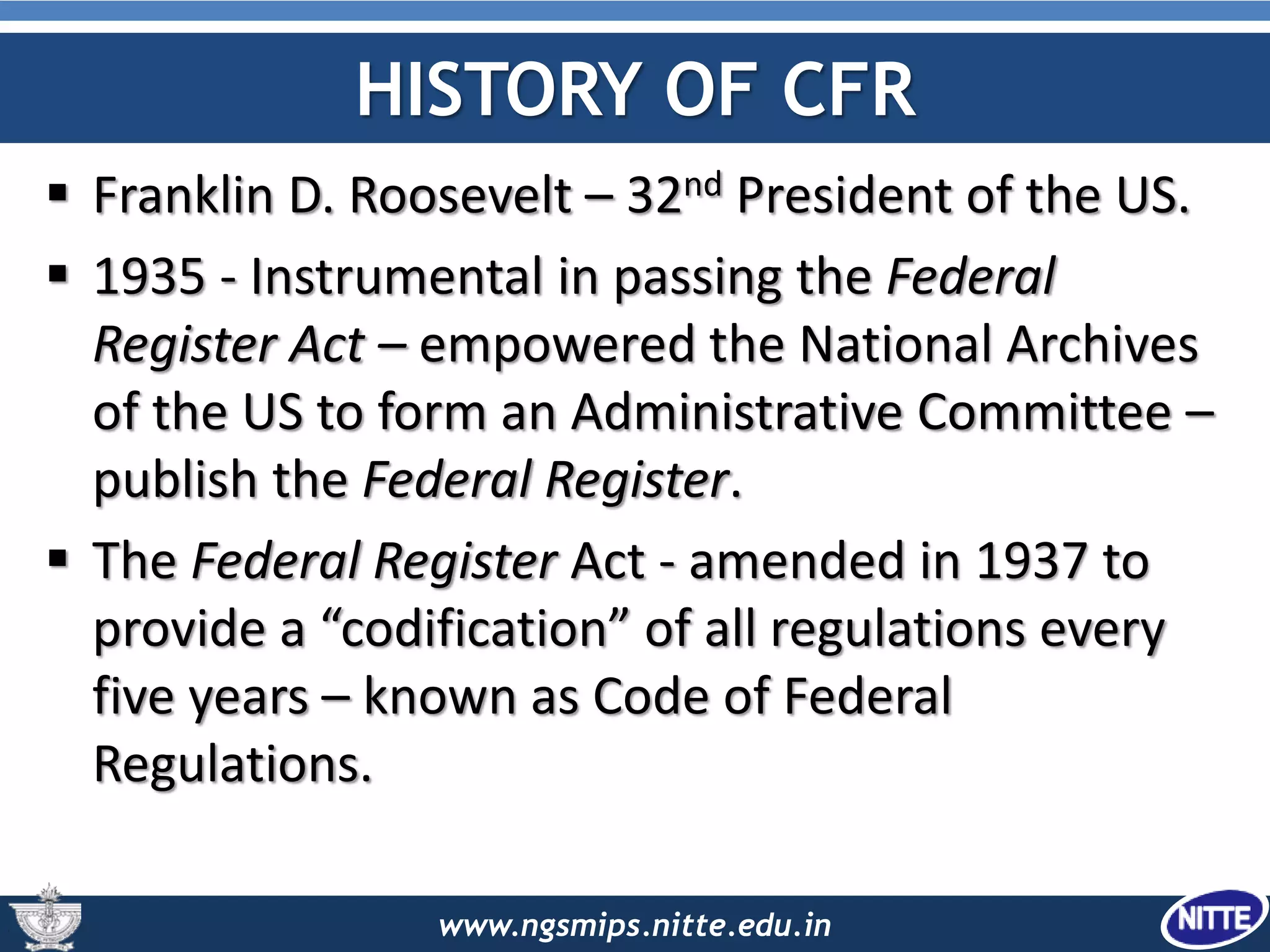 www.ngsmips.nitte.edu.in
HISTORY OF CFR
 Franklin D. Roosevelt – 32nd President of the US.
 1935 - Instrumental in passing the Federal
Register Act – empowered the National Archives
of the US to form an Administrative Committee –
publish the Federal Register.
 The Federal Register Act - amended in 1937 to
provide a “codification” of all regulations every
five years – known as Code of Federal
Regulations.
 