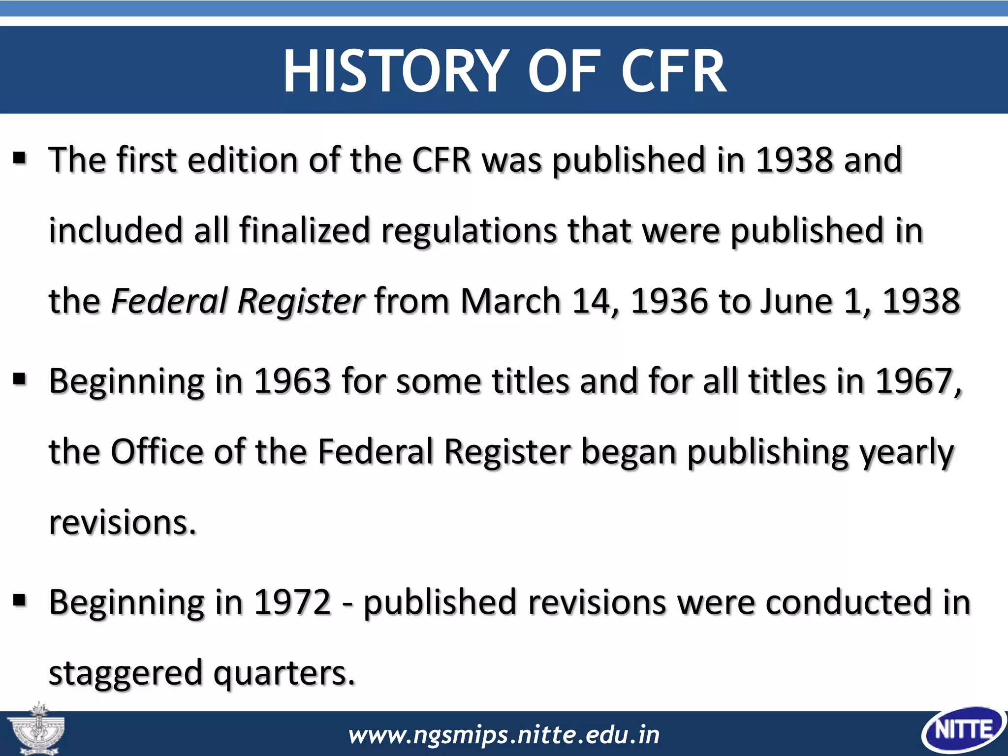 www.ngsmips.nitte.edu.in
HISTORY OF CFR
 The first edition of the CFR was published in 1938 and
included all finalized regulations that were published in
the Federal Register from March 14, 1936 to June 1, 1938
 Beginning in 1963 for some titles and for all titles in 1967,
the Office of the Federal Register began publishing yearly
revisions.
 Beginning in 1972 - published revisions were conducted in
staggered quarters.
 