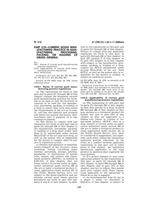 Pt. 210                                                                 21 CFR Ch. I (4–1–11 Edition)

                                                                           PART 210—CURRENT GOOD MAN-                                tion to the regulations in this part and
                                                                             UFACTURING PRACTICE IN MAN-                             in parts 211 through 226 of this chapter.
                                                                             UFACTURING,    PROCESSING,                              Failure to comply with any applicable
                                                                                                                                     regulation set forth in this part, in
                                                                             PACKING, OR HOLDING OF                                  parts 211 through 226 of this chapter, in
                                                                             DRUGS; GENERAL                                          part 1271 subpart C of this chapter, or
                                                                                                                                     in part 1271 subpart D of this chapter
                                                                           Sec.                                                      with respect to the manufacture, proc-
                                                                           210.1 Status of current good manufacturing
                                                                               practice regulations.
                                                                                                                                     essing, packing or holding of a drug,
                                                                           210.2 Applicability of current good manu-                 renders an HCT/P adulterated under
                                                                               facturing practice regulations.                       section 501(a)(2)(B) of the act. Such
                                                                           210.3 Definitions.                                        HCT/P, as well as the person who is re-
                                                                             AUTHORITY: 21 U.S.C. 321, 351, 352, 355, 360b,          sponsible for the failure to comply, is
                                                                           371, 374; 42 U.S.C. 216, 262, 263a, 264.                  subject to regulatory action.
                                                                             SOURCE: 43 FR 45076, Sept, 29, 1978, unless             [43 FR 45076, Sept, 29, 1978, as amended at 69
                                                                           otherwise noted.                                          FR 29828, May 25, 2004]
                                                                                                                                        EFFECTIVE DATE NOTE: At 74 FR 65431, Dec.
                                                                           § 210.1 Status of current good manu-                      10, 2009, § 210.1 was amended by removing the
                                                                                facturing practice regulations.                      phrase ‘‘211 through 226’’ each time it ap-
                                                                              (a) The regulations set forth in this                  pears and by adding in its place the phrase
                                                                           part and in parts 211 through 226 of this                 ‘‘211, 225, and 226’’, effective Dec. 12, 2011.
                                                                           chapter contain the minimum current
                                                                           good manufacturing practice for meth-                     § 210.2 Applicability of current good
                                                                                                                                          manufacturing practice regulations.
                                                                           ods to be used in, and the facilities or
                                                                           controls to be used for, the manufac-                        (a) The regulations in this part and
                                                                           ture, processing, packing, or holding of                  in parts 211 through 226 of this chapter
                                                                           a drug to assure that such drug meets                     as they may pertain to a drug; in parts
                                                                           the requirements of the act as to safe-                   600 through 680 of this chapter as they
                                                                           ty, and has the identity and strength                     may pertain to a biological product for
                                                                           and meets the quality and purity char-                    human use; and in part 1271 of this
                                                                           acteristics that it purports or is rep-                   chapter as they are applicable to a
                                                                           resented to possess.                                      human cell, tissue, or cellular or tis-
                                                                              (b) The failure to comply with any                     sue-based product (HCT/P) that is a
                                                                           regulation set forth in this part and in                  drug (subject to review under an appli-
                                                                           parts 211 through 226 of this chapter in                  cation submitted under section 505 of
                                                                           the manufacture, processing, packing,                     the act or under a biological product li-
                                                                           or holding of a drug shall render such                    cense application under section 351 of
                                                                           drug to be adulterated under section                      the Public Health Service Act); shall
                                                                           501(a)(2)(B) of the act and such drug, as                 be considered to supplement, not super-
                                                                           well as the person who is responsible                     sede, each other, unless the regulations
                                                                           for the failure to comply, shall be sub-                  explicitly provide otherwise. In the
                                                                           ject to regulatory action.                                event of a conflict between applicable
                                                                              (c) Owners and operators of establish-                 regulations in this part and in other
                                                                           ments engaged in the recovery, donor                      parts of this chapter, the regulation
                                                                           screening, testing (including donor                       specifically applicable to the drug
                                                                           testing), processing, storage, labeling,                  product in question shall supersede the
                                                                           packaging, or distribution of human                       more general.
                                                                           cells, tissues, and cellular and tissue-                     (b) If a person engages in only some
                                                                           based products (HCT/Ps), as defined in                    operations subject to the regulations in
                                                                           § 1271.3(d) of this chapter, that are                     this part, in parts 211 through 226 of
                                                                           drugs (subject to review under an appli-                  this chapter, in parts 600 through 680 of
                                                                           cation submitted under section 505 of                     this chapter, and in part 1271 of this
                                                                           the act or under a biological product li-                 chapter, and not in others, that person
                                                                           cense application under section 351 of                    need only comply with those regula-
                                                                           the Public Health Service Act), are                       tions applicable to the operations in
WReier-Aviles on DSKGBLS3C1PROD with CFR




                                                                           subject to the donor-eligibility and ap-                  which he or she is engaged.
                                                                           plicable current good tissue practice                        (c) An investigational drug for use in
                                                                           procedures set forth in part 1271 sub-                    a phase 1 study, as described in
                                                                           parts C and D of this chapter, in addi-                   § 312.21(a) of this chapter, is subject to

                                                                                                                                140



                                           VerDate Mar<15>2010   13:10 May 12, 2011   Jkt 223068   PO 00000   Frm 00150   Fmt 8010   Sfmt 8010   Y:SGML223068.XXX   223068
 