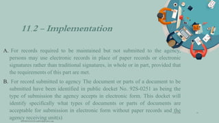 11.2 - Implementation
A. For records required to be maintained but not submitted to the agency,
persons may use electronic records in place of paper records or electronic
signatures rather than traditional signatures, in whole or in part, provided that
the requirements of this part are met.
B. For record submitted to agency The document or parts of a document to be
submitted have been identified in public docket No. 92S-0251 as being the
type of submission the agency accepts in electronic form. This docket will
identify specifically what types of documents or parts of documents are
acceptable for submission in electronic form without paper records and the
agency receiving unit(s)
3/28/2022
MANSICHAUHAN smtB.N.Bspc salvav-vapi
10
 