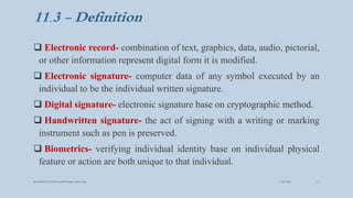 11.3 - Definition
 Electronic record- combination of text, graphics, data, audio, pictorial,
or other information represent digital form it is modified.
 Electronic signature- computer data of any symbol executed by an
individual to be the individual written signature.
 Digital signature- electronic signature base on cryptographic method.
 Handwritten signature- the act of signing with a writing or marking
instrument such as pen is preserved.
 Biometrics- verifying individual identity base on individual physical
feature or action are both unique to that individual.
3/28/2022
MANSICHAUHAN smtB.N.Bspc salvav-vapi 11
 