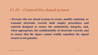 11.10 - Control for closed system
o Persons who use closed systems to create, modify, maintain, or
transmit electronic records shall employ procedures and
controls designed to ensure the authenticity, integrity, and,
when appropriate, the confidentiality of electronic records, and
to ensure that the signer cannot readily repudiate the signed
record as not genuine.
3/28/2022
MANSICHAUHAN smtB.N.Bspc salvav-vapi 13
 