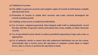 (a) Validation of systems
(b)The ability to generate accurate and complete copies of records in both human readable
and electronic form.
(c) Protection of records to enable their accurate and ready retrieval throughout the
records retention period.
(d) Limiting system access to authorized individuals.
(e) Use of secure, computer-generated, time-stamped audit trails to independently record
the date and time of operator entries and actions that create, modify, or delete electronic
records.
(f) Use of operational system checks to enforce permitted sequencing of steps and events, as
appropriate.
(g) Use of authority checks to ensure that only authorized individuals can use the system,
electronically sign a record, access the operation or computer system input or output
device, alter a record, or perform the operation at hand.
3/28/2022
MANSICHAUHAN smtB.N.Bspc salvav-vapi 14
 