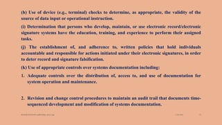 (h) Use of device (e.g., terminal) checks to determine, as appropriate, the validity of the
source of data input or operational instruction.
(i) Determination that persons who develop, maintain, or use electronic record/electronic
signature systems have the education, training, and experience to perform their assigned
tasks.
(j) The establishment of, and adherence to, written policies that hold individuals
accountable and responsible for actions initiated under their electronic signatures, in order
to deter record and signature falsification.
(k) Use of appropriate controls over systems documentation including:
1. Adequate controls over the distribution of, access to, and use of documentation for
system operation and maintenance.
2. Revision and change control procedures to maintain an audit trail that documents time-
sequenced development and modification of systems documentation.
3/28/2022
MANSICHAUHAN smtB.N.Bspc salvav-vapi 15
 