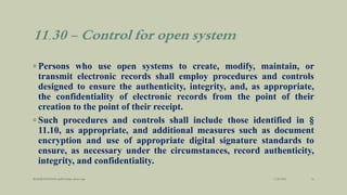11.30 - Control for open system
◦ Persons who use open systems to create, modify, maintain, or
transmit electronic records shall employ procedures and controls
designed to ensure the authenticity, integrity, and, as appropriate,
the confidentiality of electronic records from the point of their
creation to the point of their receipt.
◦ Such procedures and controls shall include those identified in §
11.10, as appropriate, and additional measures such as document
encryption and use of appropriate digital signature standards to
ensure, as necessary under the circumstances, record authenticity,
integrity, and confidentiality.
3/28/2022
MANSICHAUHAN smtB.N.Bspc salvav-vapi 16
 