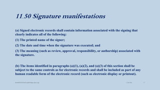 11.50 Signature manifestations
(a) Signed electronic records shall contain information associated with the signing that
clearly indicates all of the following:
(1) The printed name of the signer;
(2) The date and time when the signature was executed; and
(3) The meaning (such as review, approval, responsibility, or authorship) associated with
the signature.
(b) The items identified in paragraphs (a)(1), (a)(2), and (a)(3) of this section shall be
subject to the same controls as for electronic records and shall be included as part of any
human readable form of the electronic record (such as electronic display or printout).
3/28/2022
MANSICHAUHAN smtB.N.Bspc salvav-vapi 17
 