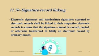 11.70-Signature/record linking
◦ Electronic signatures and handwritten signatures executed to
electronic records shall be linked to their respective electronic
records to ensure that the signatures cannot be excised, copied,
or otherwise transferred to falsify an electronic record by
ordinary means.
3/28/2022
MANSICHAUHAN smtB.N.Bspc salvav-vapi 18
 