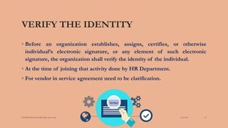 VERIFY THE IDENTITY
◦ Before an organization establishes, assigns, certifies, or otherwise
individual’s electronic signature, or any element of such electronic
signature, the organization shall verify the identity of the individual.
◦ At the time of joining that activity done by HR Department.
◦ For vendor in service agreement need to be clarification.
3/28/2022
MANSICHAUHAN smtB.N.Bspc salvav-vapi 22
 