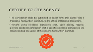 CERTIFY TO THE AGENCY
◦ The certification shall be submitted in paper form and signed with a
traditional handwritten signature, to the Office of Regional Operations.
◦ Persons using electronic signatures shall, upon agency request,
provide additional certification that a specific electronic signature is the
legally binding equivalent of the signer’s handwritten signature
3/28/2022
MANSICHAUHAN smtB.N.Bspc salvav-vapi 23
 