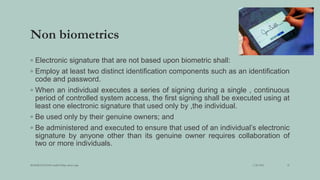 Non biometrics
◦ Electronic signature that are not based upon biometric shall:
◦ Employ at least two distinct identification components such as an identification
code and password.
◦ When an individual executes a series of signing during a single , continuous
period of controlled system access, the first signing shall be executed using at
least one electronic signature that used only by ,the individual.
◦ Be used only by their genuine owners; and
◦ Be administered and executed to ensure that used of an individual’s electronic
signature by anyone other than its genuine owner requires collaboration of
two or more individuals.
3/28/2022
MANSICHAUHAN smtB.N.Bspc salvav-vapi 25
 