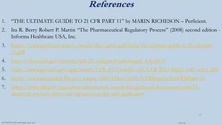 References
1. “THE ULTIMATE GUIDE TO 21 CFR PART 11” by MARIN RICHESON – Perficient.
2. Ira R. Berry Robert P. Martin “The Pharmaceutical Regulatory Process” (2008) second edition -
Informa Healthcare USA, Inc.
3. https://www.perficient.com/-/media/files/guide-pdf-links/the-ultimate-guide-to-21-cfr-part-
11.pdf
4. https://www.ecfr.gov/current/title-21/chapter-I/subchapter-A/part-11
5. https://www.govinfo.gov/app/details/CFR-2012-title21-vol1/CFR-2012-title21-vol1-sec11-200
6. https://www.accessdata.fda.gov/scripts/cdrh/cfdocs/cfcfr/CFRSearch.cfm?CFRPart=11
7. https://www.fda.gov/regulatory-information/search-fda-guidance-documents/part-11-
electronic-records-electronic-signatures-scope-and-application
3/28/2022
MANSICHAUHAN smtB.N.Bspc salvav-vapi
31
 