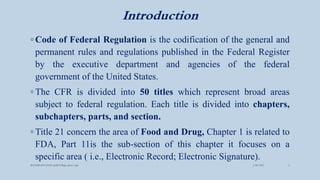 Introduction
◦ Code of Federal Regulation is the codification of the general and
permanent rules and regulations published in the Federal Register
by the executive department and agencies of the federal
government of the United States.
◦ The CFR is divided into 50 titles which represent broad areas
subject to federal regulation. Each title is divided into chapters,
subchapters, parts, and section.
◦ Title 21 concern the area of Food and Drug, Chapter 1 is related to
FDA, Part 11is the sub-section of this chapter it focuses on a
specific area ( i.e., Electronic Record; Electronic Signature).
3/28/2022
MANSICHAUHAN smtB.N.Bspc salvav-vapi 4
 