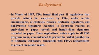 Background
3/28/2022
MANSICHAUHAN smtB.N.Bspc salvav-vapi 5
◦ In March of 1997, FDA issued final part 11 regulations that
provide criteria for acceptance by FDA, under certain
circumstances, of electronic records, electronic signatures, and
handwritten signatures executed to electronic records as
equivalent to paper records and handwritten signatures
executed on paper. These regulations, which apply to all FDA
program areas, were intended to permit the widest possible use
of electronic technology, compatible with FDA's responsibility
to protect the public health.
 
