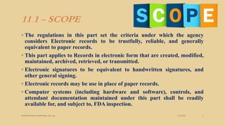11.1 - SCOPE
◦ The regulations in this part set the criteria under which the agency
considers Electronic records to be trustfully, reliable, and generally
equivalent to paper records.
◦ This part applies to Records in electronic form that are created, modified,
maintained, archived, retrieved, or transmitted.
◦ Electronic signatures to be equivalent to handwritten signatures, and
other general signing.
◦ Electronic records may be use in place of paper records.
◦ Computer systems (including hardware and software), controls, and
attendant documentation maintained under this part shall be readily
available for, and subject to, FDA inspection.
3/28/2022
MANSICHAUHAN smtB.N.Bspc salvav-vapi 9
 