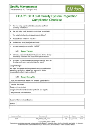 Quality Management
Documents & Templates

           FDA 21 CFR 820 Quality System Regulation
                    Compliance Checklist
•    Are you using a protocol for this validation (defined
     operating conditions)?

•    Are you using initial production units, lots, or batches?

•    Are units tested under simulated use conditions?

•    Was software validation included?

•    Was Hazard (Risk) Analysis performed?

•    Is this process documented in the DHF?


         5.11      Design Transfer

•    Is there a procedure that controls/ensures device design
     is correctly translated into production specifications?

•    Is there a formal process to ensure this transfer (such as
     development report or product transfer team)?

Design Changes
Are there procedures ensuring identification documentation
validation, verification, review and approval of design
changes before their implementation?


         5.12      Design History File

Do you have a Design History File for each type of device?

Does the file contain:
Design review minutes
Design verification and validation protocols and reports
Design transfer documentation



Customer Comments on Section:

820.30




    Document Type                                   Document ID                                 Version        Status        Page
         SOP                                  XX_WWW_ZZZ_YYYY                                     1.0       Approved         10/24

                                                   Copyright © by QMdocs 2010
Reproduction, photocopying, storage or transmission by magnetic or electronic means strictly prohibited by law. Neither the document
             nor the information contained therein may be reproduced or disclosed without written consent of QMdocs.
 