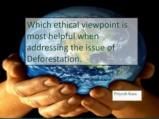 Which ethical viewpoint is
most helpful when
addressing the issue of
Deforestation.
Priyesh Kara
 