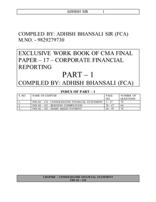 ADHISH SIR 1
COMPILED BY: ADHISH BHANSALI SIR (FCA)
M.NO. - 9829279730
EXCLUSIVE WORK BOOK OF CMA FINAL
PAPER – 17 – CORPORATE FINANCIAL
REPORTING
PART – 1
COMPILED BY: ADHISH BHANSALI (FCA)
INDEX OF PART – 1
S. NO. NAME OF CHAPTER PAGE
NO.
NUMBER OF
QUESTIONS
1. IND AS – 110 – CONSOLIDATED FINANCIAL STATEMENT 2 – 37 70
2. IND AS – 103 – BUSINESS COMBINATION 38 – 67 64
3. IND AS – 102 – SHARE BASED PAYMENT 68 – 95 74
CHAPTER – CONSOLIDATED FINANCIAL STATEMENT
IND AS – 110
 
