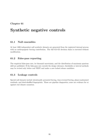 Chapter 61
Synthetic negative controls
61.1 Null ensembles
At least 1000 independent null synthetic datasets are generated from the registered internal process
with no anthropogenic forcing contribution. The full G3–G5 decision chain is executed without
modification.
61.2 False-pass reporting
The empirical false-pass rate, its binomial uncertainty, and the distribution of maximum spurious
skill are published. If the false-pass rate exceeds the design tolerance, thresholds or interval methods
may be revised only before real TEST and under a new locked release candidate.
61.3 Leakage controls
Special null datasets include intentionally permuted forcing, time-reversed forcing, phase-randomized
residuals, and label-shuffled fingerprints. These are pipeline diagnostics; none are evidence for or
against real climate causation.
99
 