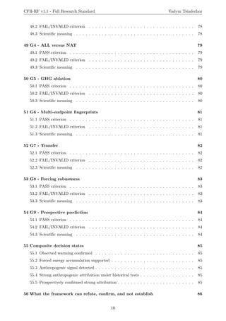 CFR-RF v1.1 - Full Research Standard Vadym Tsinderhoz
48.2 FAIL/INVALID criterion . . . . . . . . . . . . . . . . . . . . . . . . . . . . . . . . . 78
48.3 Scientific meaning . . . . . . . . . . . . . . . . . . . . . . . . . . . . . . . . . . . . . 78
49 G4 - ALL versus NAT 79
49.1 PASS criterion . . . . . . . . . . . . . . . . . . . . . . . . . . . . . . . . . . . . . . . 79
49.2 FAIL/INVALID criterion . . . . . . . . . . . . . . . . . . . . . . . . . . . . . . . . . 79
49.3 Scientific meaning . . . . . . . . . . . . . . . . . . . . . . . . . . . . . . . . . . . . . 79
50 G5 - GHG ablation 80
50.1 PASS criterion . . . . . . . . . . . . . . . . . . . . . . . . . . . . . . . . . . . . . . . 80
50.2 FAIL/INVALID criterion . . . . . . . . . . . . . . . . . . . . . . . . . . . . . . . . . 80
50.3 Scientific meaning . . . . . . . . . . . . . . . . . . . . . . . . . . . . . . . . . . . . . 80
51 G6 - Multi-endpoint fingerprints 81
51.1 PASS criterion . . . . . . . . . . . . . . . . . . . . . . . . . . . . . . . . . . . . . . . 81
51.2 FAIL/INVALID criterion . . . . . . . . . . . . . . . . . . . . . . . . . . . . . . . . . 81
51.3 Scientific meaning . . . . . . . . . . . . . . . . . . . . . . . . . . . . . . . . . . . . . 81
52 G7 - Transfer 82
52.1 PASS criterion . . . . . . . . . . . . . . . . . . . . . . . . . . . . . . . . . . . . . . . 82
52.2 FAIL/INVALID criterion . . . . . . . . . . . . . . . . . . . . . . . . . . . . . . . . . 82
52.3 Scientific meaning . . . . . . . . . . . . . . . . . . . . . . . . . . . . . . . . . . . . . 82
53 G8 - Forcing robustness 83
53.1 PASS criterion . . . . . . . . . . . . . . . . . . . . . . . . . . . . . . . . . . . . . . . 83
53.2 FAIL/INVALID criterion . . . . . . . . . . . . . . . . . . . . . . . . . . . . . . . . . 83
53.3 Scientific meaning . . . . . . . . . . . . . . . . . . . . . . . . . . . . . . . . . . . . . 83
54 G9 - Prospective prediction 84
54.1 PASS criterion . . . . . . . . . . . . . . . . . . . . . . . . . . . . . . . . . . . . . . . 84
54.2 FAIL/INVALID criterion . . . . . . . . . . . . . . . . . . . . . . . . . . . . . . . . . 84
54.3 Scientific meaning . . . . . . . . . . . . . . . . . . . . . . . . . . . . . . . . . . . . . 84
55 Composite decision states 85
55.1 Observed warming confirmed . . . . . . . . . . . . . . . . . . . . . . . . . . . . . . . 85
55.2 Forced energy accumulation supported . . . . . . . . . . . . . . . . . . . . . . . . . . 85
55.3 Anthropogenic signal detected . . . . . . . . . . . . . . . . . . . . . . . . . . . . . . . 85
55.4 Strong anthropogenic attribution under historical tests . . . . . . . . . . . . . . . . . 85
55.5 Prospectively confirmed strong attribution . . . . . . . . . . . . . . . . . . . . . . . . 85
56 What the framework can refute, confirm, and not establish 86
10
 