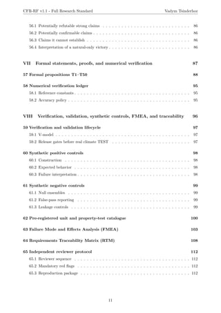 CFR-RF v1.1 - Full Research Standard Vadym Tsinderhoz
56.1 Potentially refutable strong claims . . . . . . . . . . . . . . . . . . . . . . . . . . . . 86
56.2 Potentially confirmable claims . . . . . . . . . . . . . . . . . . . . . . . . . . . . . . . 86
56.3 Claims it cannot establish . . . . . . . . . . . . . . . . . . . . . . . . . . . . . . . . . 86
56.4 Interpretation of a natural-only victory . . . . . . . . . . . . . . . . . . . . . . . . . . 86
VII Formal statements, proofs, and numerical verification 87
57 Formal propositions T1–T50 88
58 Numerical verification ledger 95
58.1 Reference constants . . . . . . . . . . . . . . . . . . . . . . . . . . . . . . . . . . . . . 95
58.2 Accuracy policy . . . . . . . . . . . . . . . . . . . . . . . . . . . . . . . . . . . . . . . 95
VIII Verification, validation, synthetic controls, FMEA, and traceability 96
59 Verification and validation lifecycle 97
59.1 V-model . . . . . . . . . . . . . . . . . . . . . . . . . . . . . . . . . . . . . . . . . . . 97
59.2 Release gates before real climate TEST . . . . . . . . . . . . . . . . . . . . . . . . . 97
60 Synthetic positive controls 98
60.1 Construction . . . . . . . . . . . . . . . . . . . . . . . . . . . . . . . . . . . . . . . . 98
60.2 Expected behavior . . . . . . . . . . . . . . . . . . . . . . . . . . . . . . . . . . . . . 98
60.3 Failure interpretation . . . . . . . . . . . . . . . . . . . . . . . . . . . . . . . . . . . . 98
61 Synthetic negative controls 99
61.1 Null ensembles . . . . . . . . . . . . . . . . . . . . . . . . . . . . . . . . . . . . . . . 99
61.2 False-pass reporting . . . . . . . . . . . . . . . . . . . . . . . . . . . . . . . . . . . . 99
61.3 Leakage controls . . . . . . . . . . . . . . . . . . . . . . . . . . . . . . . . . . . . . . 99
62 Pre-registered unit and property-test catalogue 100
63 Failure Mode and Effects Analysis (FMEA) 103
64 Requirements Traceability Matrix (RTM) 108
65 Independent reviewer protocol 112
65.1 Reviewer sequence . . . . . . . . . . . . . . . . . . . . . . . . . . . . . . . . . . . . . 112
65.2 Mandatory red flags . . . . . . . . . . . . . . . . . . . . . . . . . . . . . . . . . . . . 112
65.3 Reproduction package . . . . . . . . . . . . . . . . . . . . . . . . . . . . . . . . . . . 112
11
 