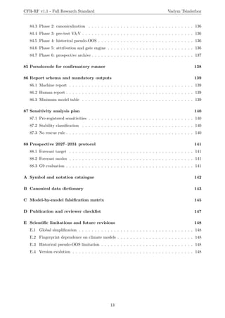 CFR-RF v1.1 - Full Research Standard Vadym Tsinderhoz
84.3 Phase 2: canonicalization . . . . . . . . . . . . . . . . . . . . . . . . . . . . . . . . . 136
84.4 Phase 3: pre-test V&V . . . . . . . . . . . . . . . . . . . . . . . . . . . . . . . . . . . 136
84.5 Phase 4: historical pseudo-OOS . . . . . . . . . . . . . . . . . . . . . . . . . . . . . . 136
84.6 Phase 5: attribution and gate engine . . . . . . . . . . . . . . . . . . . . . . . . . . . 136
84.7 Phase 6: prospective archive . . . . . . . . . . . . . . . . . . . . . . . . . . . . . . . . 137
85 Pseudocode for confirmatory runner 138
86 Report schema and mandatory outputs 139
86.1 Machine report . . . . . . . . . . . . . . . . . . . . . . . . . . . . . . . . . . . . . . . 139
86.2 Human report . . . . . . . . . . . . . . . . . . . . . . . . . . . . . . . . . . . . . . . . 139
86.3 Minimum model table . . . . . . . . . . . . . . . . . . . . . . . . . . . . . . . . . . . 139
87 Sensitivity analysis plan 140
87.1 Pre-registered sensitivities . . . . . . . . . . . . . . . . . . . . . . . . . . . . . . . . . 140
87.2 Stability classification . . . . . . . . . . . . . . . . . . . . . . . . . . . . . . . . . . . 140
87.3 No rescue rule . . . . . . . . . . . . . . . . . . . . . . . . . . . . . . . . . . . . . . . . 140
88 Prospective 2027–2031 protocol 141
88.1 Forecast target . . . . . . . . . . . . . . . . . . . . . . . . . . . . . . . . . . . . . . . 141
88.2 Forecast modes . . . . . . . . . . . . . . . . . . . . . . . . . . . . . . . . . . . . . . . 141
88.3 G9 evaluation . . . . . . . . . . . . . . . . . . . . . . . . . . . . . . . . . . . . . . . . 141
A Symbol and notation catalogue 142
B Canonical data dictionary 143
C Model-by-model falsification matrix 145
D Publication and reviewer checklist 147
E Scientific limitations and future revisions 148
E.1 Global simplification . . . . . . . . . . . . . . . . . . . . . . . . . . . . . . . . . . . . 148
E.2 Fingerprint dependence on climate models . . . . . . . . . . . . . . . . . . . . . . . . 148
E.3 Historical pseudo-OOS limitation . . . . . . . . . . . . . . . . . . . . . . . . . . . . . 148
E.4 Version evolution . . . . . . . . . . . . . . . . . . . . . . . . . . . . . . . . . . . . . . 148
13
 