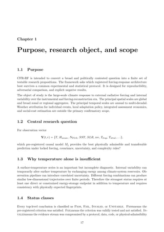 Chapter 1
Purpose, research object, and scope
1.1 Purpose
CFR-RF is intended to convert a broad and politically contested question into a finite set of
testable research propositions. The framework asks which registered forcing-response architecture
best survives a common experimental and statistical protocol. It is designed for reproducibility,
adversarial comparison, and explicit negative results.
The object of study is the large-scale climate response to external radiative forcing and internal
variability over the instrumental and forcing-reconstruction era. The principal spatial scales are global
and broad zonal or regional aggregates. The principal temporal scales are annual to multi-decadal.
Weather attribution for individual events, local adaptation policy, integrated assessment economics,
and social-cost estimation are outside the primary confirmatory scope.
1.2 Central research question
For observation vector
Y(t, r) = {T, Hocean, NTOA, SST, SLR, ice, Ttrop, Tstrat, . . .},
which pre-registered causal model Mj provides the best physically admissible and transferable
prediction under locked forcing, covariance, uncertainty, and complexity rules?
1.3 Why temperature alone is insufficient
A surface-temperature series is an important but incomplete diagnostic. Internal variability can
temporarily alter surface temperature by exchanging energy among climate-system reservoirs. Ob-
servation pipelines can introduce correlated uncertainty. Different forcing combinations can produce
similar low-dimensional trajectories over finite periods. Therefore the strongest status requires at
least one direct or constrained energy-storage endpoint in addition to temperature and requires
consistency with physically expected fingerprints.
1.4 Status classes
Every top-level conclusion is classified as Pass, Fail, Invalid, or Unstable. Passmeans the
pre-registered criterion was satisfied. Failmeans the criterion was validly tested and not satisfied. In-
validmeans the evidence stream was compromised by a protocol, data, code, or physical-admissibility
17
 