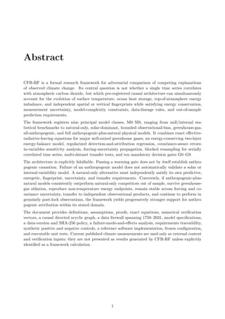 Abstract
CFR-RF is a formal research framework for adversarial comparison of competing explanations
of observed climate change. Its central question is not whether a single time series correlates
with atmospheric carbon dioxide, but which pre-registered causal architecture can simultaneously
account for the evolution of surface temperature, ocean heat storage, top-of-atmosphere energy
imbalance, and independent spatial or vertical fingerprints while satisfying energy conservation,
measurement uncertainty, model-complexity constraints, data-lineage rules, and out-of-sample
prediction requirements.
The framework registers nine principal model classes, M0–M8, ranging from null/internal sta-
tistical benchmarks to natural-only, solar-dominant, bounded observational-bias, greenhouse-gas,
all-anthropogenic, and full anthropogenic-plus-natural physical models. It combines exact effective-
radiative-forcing equations for major well-mixed greenhouse gases, an energy-conserving two-layer
energy-balance model, regularized detection-and-attribution regression, covariance-aware errors-
in-variables sensitivity analysis, forcing-uncertainty propagation, blocked resampling for serially
correlated time series, multi-dataset transfer tests, and ten mandatory decision gates G0–G9.
The architecture is explicitly falsifiable. Passing a warming gate does not by itself establish anthro-
pogenic causation. Failure of an anthropogenic model does not automatically validate a solar or
internal-variability model. A natural-only alternative must independently satisfy its own predictive,
energetic, fingerprint, uncertainty, and transfer requirements. Conversely, if anthropogenic-plus-
natural models consistently outperform natural-only competitors out of sample, survive greenhouse-
gas ablation, reproduce non-temperature energy endpoints, remain stable across forcing and co-
variance uncertainty, transfer to independent observational products, and continue to perform in
genuinely post-lock observations, the framework yields progressively stronger support for anthro-
pogenic attribution within its stated domain.
The document provides definitions, assumptions, proofs, exact equations, numerical verification
vectors, a causal directed acyclic graph, a data firewall spanning 1750–2031, model specifications,
a data-version and SHA-256 policy, a failure-mode-and-effects analysis, requirements traceability,
synthetic positive and negative controls, a reference software implementation, frozen configuration,
and executable unit tests. Current published climate measurements are used only as external context
and verification inputs; they are not presented as results generated by CFR-RF unless explicitly
identified as a framework calculation.
1
 
