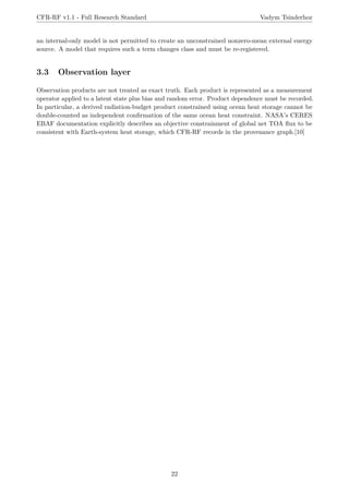 CFR-RF v1.1 - Full Research Standard Vadym Tsinderhoz
an internal-only model is not permitted to create an unconstrained nonzero-mean external energy
source. A model that requires such a term changes class and must be re-registered.
3.3 Observation layer
Observation products are not treated as exact truth. Each product is represented as a measurement
operator applied to a latent state plus bias and random error. Product dependence must be recorded.
In particular, a derived radiation-budget product constrained using ocean heat storage cannot be
double-counted as independent confirmation of the same ocean heat constraint. NASA’s CERES
EBAF documentation explicitly describes an objective constrainment of global net TOA flux to be
consistent with Earth-system heat storage, which CFR-RF records in the provenance graph.[10]
22
 