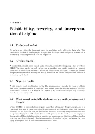 Chapter 4
Falsifiability, severity, and interpreta-
tion discipline
4.1 Predeclared defeat
For each strong claim, the framework states the conditions under which the claim fails. This
requirement prevents a moving-target interpretation in which every unexpected observation is
absorbed by an added parameter after test inspection.
4.2 Severity concept
A test has high scientific value when it had a substantial probability of exposing a false hypothesis.
CFR-RF increases severity through conjunction: a candidate must survive independent classes of
constraints including prediction, energy accounting, fingerprinting, uncertainty propagation, transfer,
and prospective evaluation. Passing one weakly informative test cannot compensate for failure of a
mandatory physical gate.
4.3 Negative results
A valid negative result is publication-worthy. The minimum report includes the frozen hypothesis,
gate value, confidence interval or diagnostic, data hashes, model parameters, sensitivity envelope,
and whether the result is Fail, Invalid, or Unstable. No failed mandatory gate may be omitted
from the confirmatory report.
4.4 What would materially challenge strong anthropogenic attri-
bution?
Within CFR-RF, a serious challenge requires more than a temporary temperature plateau or a
correlation with solar activity. A registered natural-only or internal model would need to match
or exceed the full model on held-out temperature while also explaining energy accumulation and
independent fingerprints with physically admissible parameters. In parallel, the anthropogenic
fingerprint would have to fail detection or transfer, and greenhouse-gas ablation would have to show
no robust loss of predictive skill. This is intentionally a demanding conjunction because the claim
being challenged is itself a multi-line-of-evidence causal claim.
23
 
