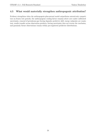 CFR-RF v1.1 - Full Research Standard Vadym Tsinderhoz
4.5 What would materially strengthen anthropogenic attribution?
Evidence strengthens when the anthropogenic-plus-natural model outperforms natural-only competi-
tors on frozen test periods, the anthropogenic scaling factor remains above zero under calibrated
uncertainty, removal of greenhouse-gas forcing degrades predictive skill, energy endpoints are consis-
tent, results transfer across observation products, forcing uncertainty does not reverse the conclusion,
and genuinely future observations remain within pre-registered predictive distributions.
24
 