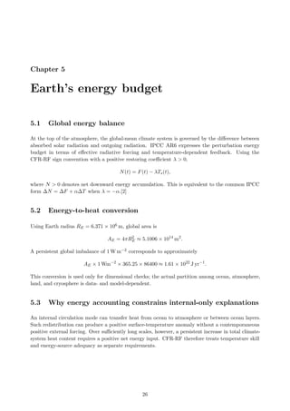 Chapter 5
Earth’s energy budget
5.1 Global energy balance
At the top of the atmosphere, the global-mean climate system is governed by the difference between
absorbed solar radiation and outgoing radiation. IPCC AR6 expresses the perturbation energy
budget in terms of effective radiative forcing and temperature-dependent feedback. Using the
CFR-RF sign convention with a positive restoring coefficient λ > 0,
N(t) = F(t) − λTs(t),
where N > 0 denotes net downward energy accumulation. This is equivalent to the common IPCC
form ∆N = ∆F + α∆T when λ = −α.[2]
5.2 Energy-to-heat conversion
Using Earth radius RE = 6.371 × 106 m, global area is
AE = 4πR2
E ≈ 5.1006 × 1014
m2
.
A persistent global imbalance of 1 W m−2 corresponds to approximately
AE × 1 Wm−2
× 365.25 × 86400 ≈ 1.61 × 1022
J yr−1
.
This conversion is used only for dimensional checks; the actual partition among ocean, atmosphere,
land, and cryosphere is data- and model-dependent.
5.3 Why energy accounting constrains internal-only explanations
An internal circulation mode can transfer heat from ocean to atmosphere or between ocean layers.
Such redistribution can produce a positive surface-temperature anomaly without a contemporaneous
positive external forcing. Over sufficiently long scales, however, a persistent increase in total climate-
system heat content requires a positive net energy input. CFR-RF therefore treats temperature skill
and energy-source adequacy as separate requirements.
26
 