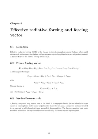 Chapter 6
Effective radiative forcing and forcing
vector
6.1 Definition
Effective radiative forcing (ERF) is the change in top-of-atmosphere energy balance after rapid
atmospheric adjustments but before surface-temperature-mediated feedbacks are allowed to respond.
AR6 uses ERF as the central forcing definition.[2]
6.2 Frozen forcing vector
Ft = (FCO2 , FCH4 , FN2O, Fhalo, Faer, FO3 , FLU , Fcontrail, Fsolar, Fvolc, Fother)t .
Anthropogenic forcing is
FANT = FGHG + Faer + FO3 + FLU + Fcontrail + Fother,
with
FGHG = FCO2 + FCH4 + FN2O + Fhalo.
Natural forcing is
FNAT = Fsolar + Fvolc,
and total forcing is FALL = FANT + FNAT .
6.3 No double-count rule
A forcing component may appear once in the total. If an aggregate forcing dataset already includes
ozone or stratospheric water-vapor adjustments linked to methane, a separate methane-related
term may not be added again without an explicit decomposition. The data-preparation code must
therefore maintain a forcing-channel map with mutually exclusive accounting categories.
27
 