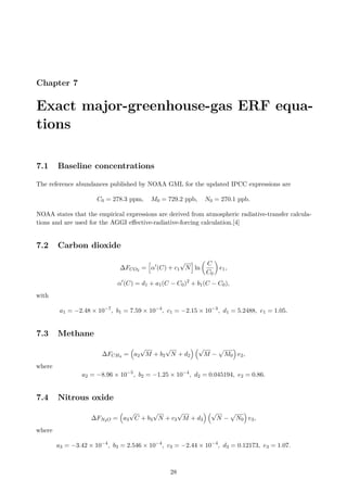 Chapter 7
Exact major-greenhouse-gas ERF equa-
tions
7.1 Baseline concentrations
The reference abundances published by NOAA GML for the updated IPCC expressions are
C0 = 278.3 ppm, M0 = 729.2 ppb, N0 = 270.1 ppb.
NOAA states that the empirical expressions are derived from atmospheric radiative-transfer calcula-
tions and are used for the AGGI effective-radiative-forcing calculation.[4]
7.2 Carbon dioxide
∆FCO2 =
h
α′
(C) + c1
√
N
i
ln

C
C0

e1,
α′
(C) = d1 + a1(C − C0)2
+ b1(C − C0),
with
a1 = −2.48 × 10−7
, b1 = 7.59 × 10−4
, c1 = −2.15 × 10−3
, d1 = 5.2488, e1 = 1.05.
7.3 Methane
∆FCH4 =

a2
√
M + b2
√
N + d2
 √
M −
p
M0

e2,
where
a2 = −8.96 × 10−5
, b2 = −1.25 × 10−4
, d2 = 0.045194, e2 = 0.86.
7.4 Nitrous oxide
∆FN2O =

a3
√
C + b3
√
N + c3
√
M + d3
 √
N −
p
N0

e3,
where
a3 = −3.42 × 10−4
, b3 = 2.546 × 10−4
, c3 = −2.44 × 10−4
, d3 = 0.12173, e3 = 1.07.
28
 