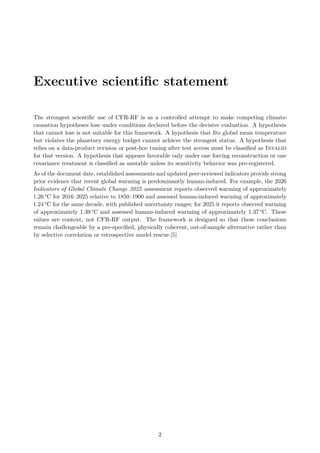 Executive scientific statement
The strongest scientific use of CFR-RF is as a controlled attempt to make competing climate-
causation hypotheses lose under conditions declared before the decisive evaluation. A hypothesis
that cannot lose is not suitable for this framework. A hypothesis that fits global mean temperature
but violates the planetary energy budget cannot achieve the strongest status. A hypothesis that
relies on a data-product revision or post-hoc tuning after test access must be classified as Invalid
for that version. A hypothesis that appears favorable only under one forcing reconstruction or one
covariance treatment is classified as unstable unless its sensitivity behavior was pre-registered.
As of the document date, established assessments and updated peer-reviewed indicators provide strong
prior evidence that recent global warming is predominantly human-induced. For example, the 2026
Indicators of Global Climate Change 2025 assessment reports observed warming of approximately
1.26 °C for 2016–2025 relative to 1850–1900 and assessed human-induced warming of approximately
1.24 °C for the same decade, with published uncertainty ranges; for 2025 it reports observed warming
of approximately 1.39 °C and assessed human-induced warming of approximately 1.37 °C. These
values are context, not CFR-RF output. The framework is designed so that these conclusions
remain challengeable by a pre-specified, physically coherent, out-of-sample alternative rather than
by selective correlation or retrospective model rescue.[5]
2
 