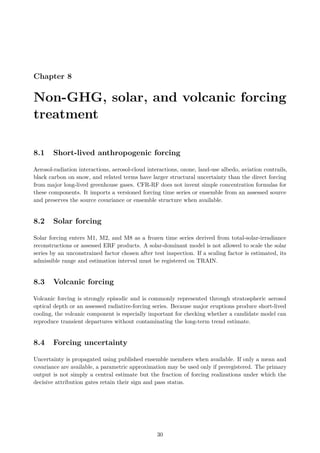 Chapter 8
Non-GHG, solar, and volcanic forcing
treatment
8.1 Short-lived anthropogenic forcing
Aerosol-radiation interactions, aerosol-cloud interactions, ozone, land-use albedo, aviation contrails,
black carbon on snow, and related terms have larger structural uncertainty than the direct forcing
from major long-lived greenhouse gases. CFR-RF does not invent simple concentration formulas for
these components. It imports a versioned forcing time series or ensemble from an assessed source
and preserves the source covariance or ensemble structure when available.
8.2 Solar forcing
Solar forcing enters M1, M2, and M8 as a frozen time series derived from total-solar-irradiance
reconstructions or assessed ERF products. A solar-dominant model is not allowed to scale the solar
series by an unconstrained factor chosen after test inspection. If a scaling factor is estimated, its
admissible range and estimation interval must be registered on TRAIN.
8.3 Volcanic forcing
Volcanic forcing is strongly episodic and is commonly represented through stratospheric aerosol
optical depth or an assessed radiative-forcing series. Because major eruptions produce short-lived
cooling, the volcanic component is especially important for checking whether a candidate model can
reproduce transient departures without contaminating the long-term trend estimate.
8.4 Forcing uncertainty
Uncertainty is propagated using published ensemble members when available. If only a mean and
covariance are available, a parametric approximation may be used only if preregistered. The primary
output is not simply a central estimate but the fraction of forcing realizations under which the
decisive attribution gates retain their sign and pass status.
30
 