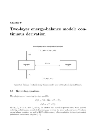Chapter 9
Two-layer energy-balance model: con-
tinuous derivation
Figure 9.1: Primary two-layer energy-balance model used for the global physical branch.
9.1 Governing equations
The primary energy-conserving two-layer model is
CsṪs = F(t) − λTs − γ(Ts − Td),
CdṪd = γ(Ts − Td),
with Cs, Cd, λ, γ  0. Here Cs and Cd are effective heat capacities per unit area, λ is a positive
restoring coefficient, and γ controls heat exchange between the upper and deep layers. Two-layer
energy-balance emulators are used in IPCC AR6 to connect effective radiative forcing with transient
global-mean temperature response.[2, 3]
31
 
